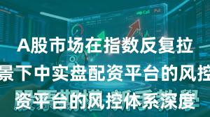 A股市场在指数反复拉锯阶段背景下中实盘配资平台的风控体系深度